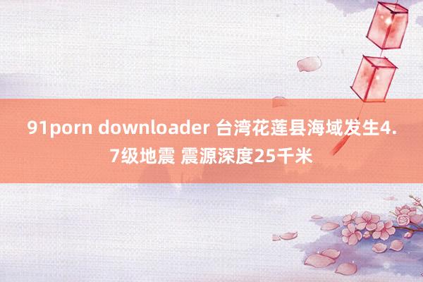 91porn downloader 台湾花莲县海域发生4.7级地震 震源深度25千米