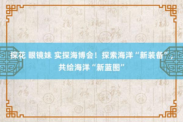 探花 眼镜妹 实探海博会！探索海洋“新装备”，共绘海洋“新蓝图”