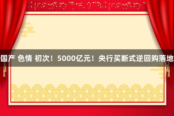 国产 色情 初次！5000亿元！央行买断式逆回购落地