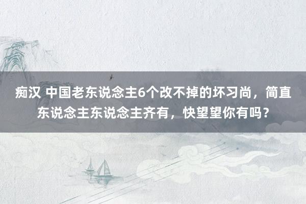 痴汉 中国老东说念主6个改不掉的坏习尚，简直东说念主东说念主齐有，快望望你有吗？