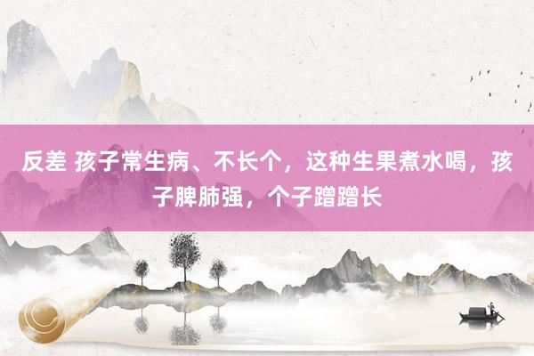 反差 孩子常生病、不长个，这种生果煮水喝，孩子脾肺强，个子蹭蹭长