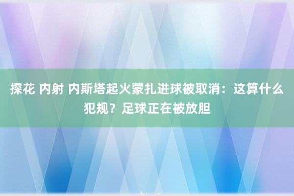 探花 内射 内斯塔起火蒙扎进球被取消：这算什么犯规？足球正在被放胆