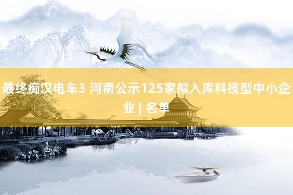 最终痴汉电车3 河南公示125家拟入库科技型中小企业 | 名单