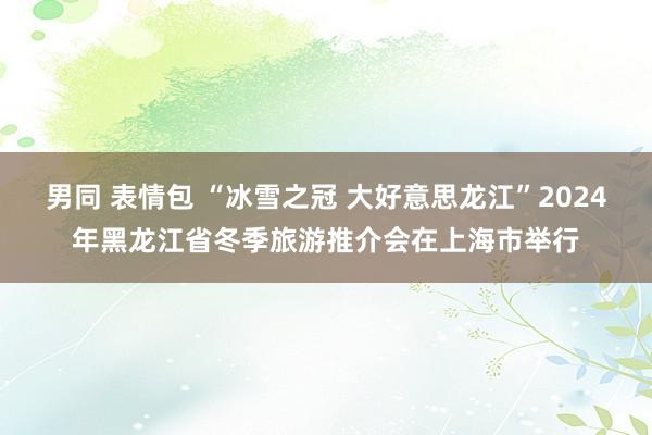 男同 表情包 “冰雪之冠 大好意思龙江”2024年黑龙江省冬季旅游推介会在上海市举行