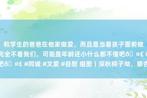 和学生的爸爸在他家做爱，而且是当着孩子面前做爱，太刺激了，孩子完全不看我们，可能是年龄还小什么都不懂吧🤣 #同城 #文爱 #自慰 组图丨深秋桐子坳，银杏绘就梦境画卷