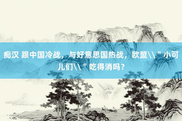 痴汉 跟中国冷战，与好意思国热战，欧盟\＂小可儿们\＂吃得消吗？