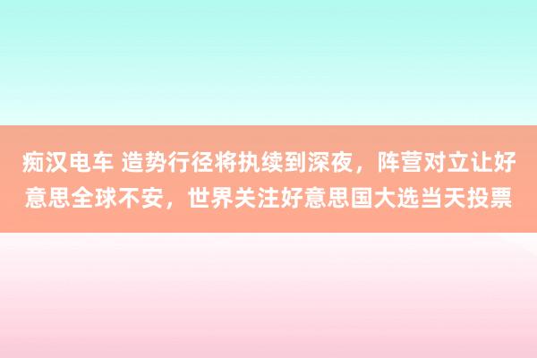 痴汉电车 造势行径将执续到深夜，阵营对立让好意思全球不安，世界关注好意思国大选当天投票