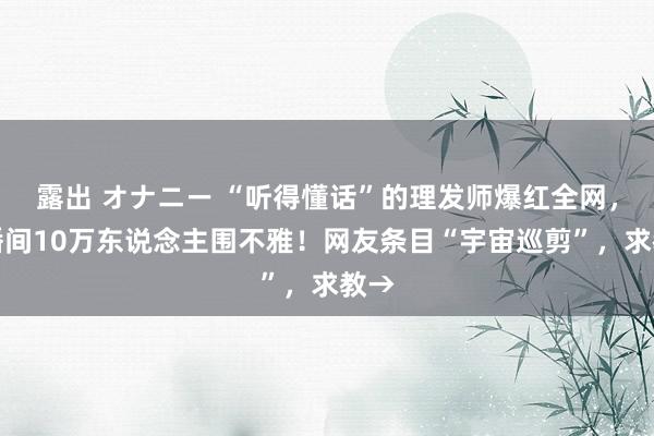 露出 オナニー “听得懂话”的理发师爆红全网，直播间10万东说念主围不雅！网友条目“宇宙巡剪”，求教→