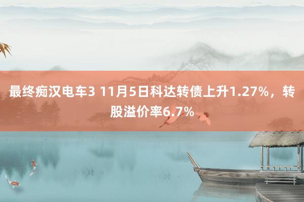 最终痴汉电车3 11月5日科达转债上升1.27%，转股溢价率6.7%