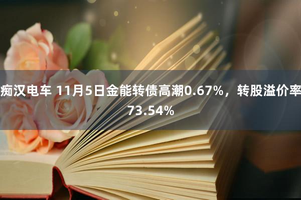 痴汉电车 11月5日金能转债高潮0.67%，转股溢价率73.54%