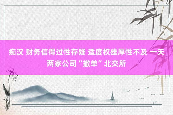 痴汉 财务信得过性存疑 适度权雄厚性不及 一天两家公司“撤单”北交所