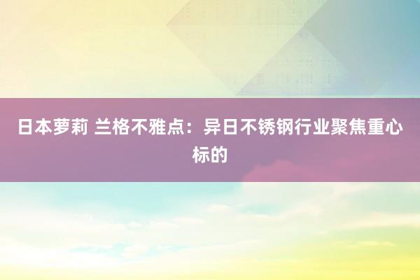 日本萝莉 兰格不雅点：异日不锈钢行业聚焦重心标的