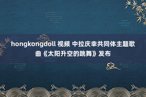 hongkongdoll 视频 中拉庆幸共同体主题歌曲《太阳升空的跳舞》发布