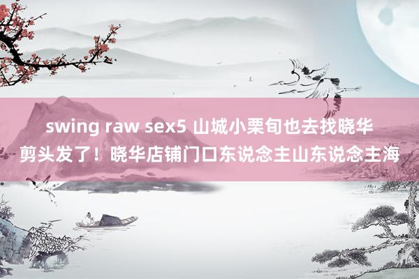 swing raw sex5 山城小栗旬也去找晓华剪头发了！晓华店铺门口东说念主山东说念主海