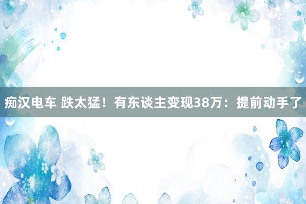 痴汉电车 跌太猛！有东谈主变现38万：提前动手了