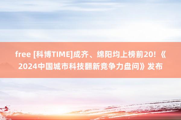 free [科博TIME]成齐、绵阳均上榜前20! 《2024中国城市科技翻新竞争力盘问》发布