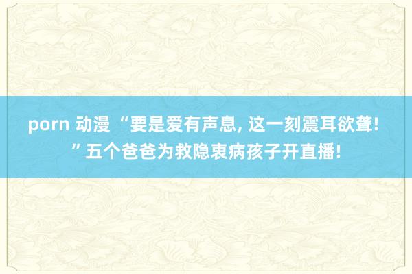 porn 动漫 “要是爱有声息, 这一刻震耳欲聋! ”五个爸爸为救隐衷病孩子开直播!