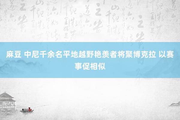 麻豆 中尼千余名平地越野艳羡者将聚博克拉 以赛事促相似