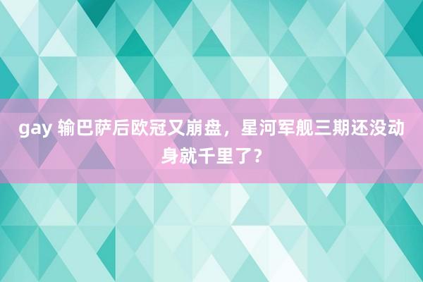 gay 输巴萨后欧冠又崩盘，星河军舰三期还没动身就千里了？