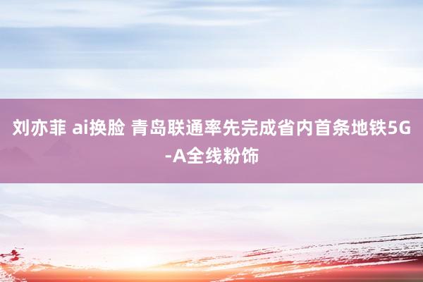 刘亦菲 ai换脸 青岛联通率先完成省内首条地铁5G-A全线粉饰