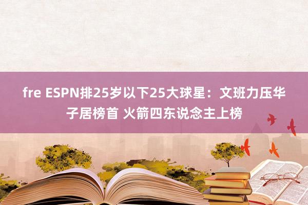 fre ESPN排25岁以下25大球星：文班力压华子居榜首 火箭四东说念主上榜