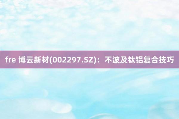 fre 博云新材(002297.SZ)：不波及钛铝复合技巧