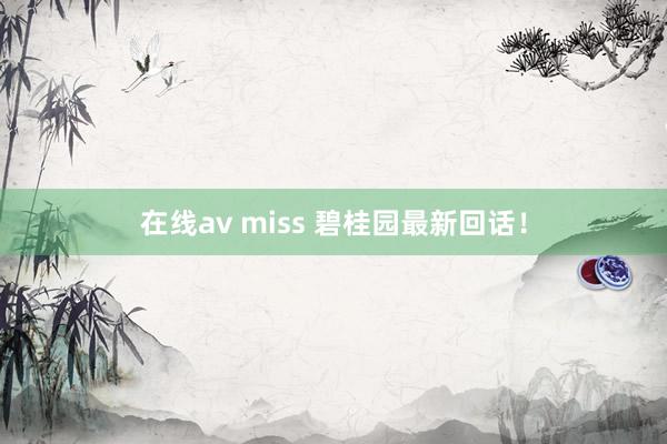 在线av miss 碧桂园最新回话！