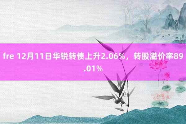 fre 12月11日华锐转债上升2.06%，转股溢价率89.01%