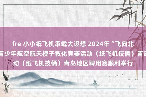 fre 小小纸飞机承载大设想 2024年“飞向北京——飞向天际”世界青少年航空航天模子教化竞赛活动（纸飞机技俩）青岛地区聘用赛顺利举行