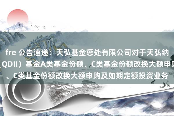 fre 公告速递：天弘基金惩处有限公司对于天弘纳斯达克100指数发起（QDII）基金A类基金份额、C类基金份额改换大额申购及如期定额投资业务