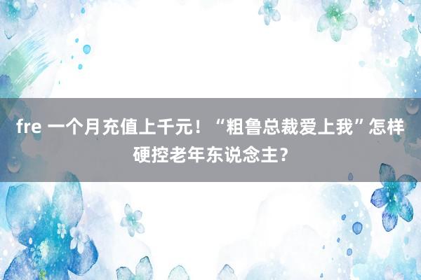 fre 一个月充值上千元！“粗鲁总裁爱上我”怎样硬控老年东说念主？