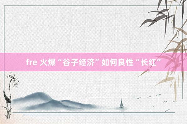 fre 火爆“谷子经济”如何良性“长红”