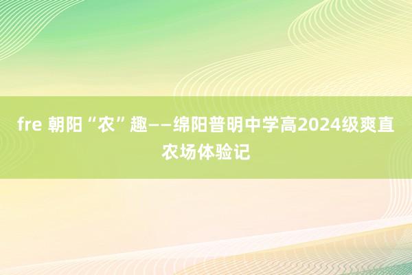 fre 朝阳“农”趣——绵阳普明中学高2024级爽直农场体验记