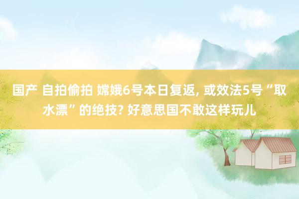 国产 自拍偷拍 嫦娥6号本日复返， 或效法5号“取水漂”的绝技? 好意思国不敢这样玩儿