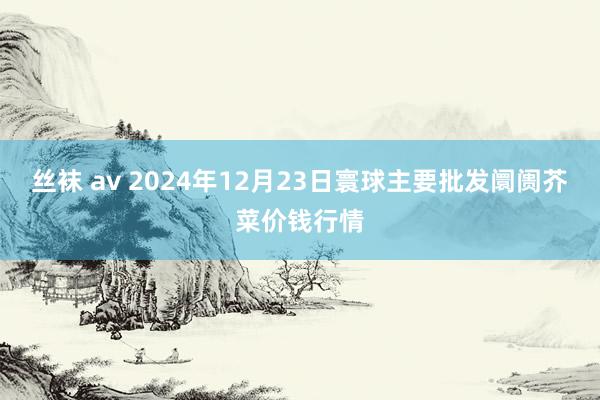 丝袜 av 2024年12月23日寰球主要批发阛阓芥菜价钱行情