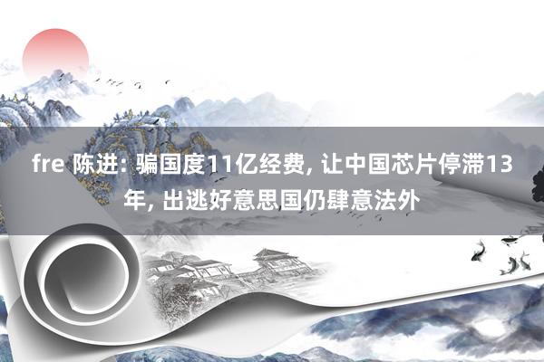 fre 陈进: 骗国度11亿经费， 让中国芯片停滞13年， 出逃好意思国仍肆意法外