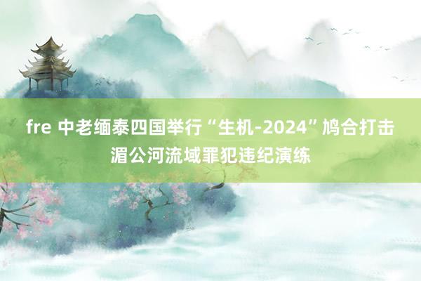 fre 中老缅泰四国举行“生机-2024”鸠合打击湄公河流域罪犯违纪演练