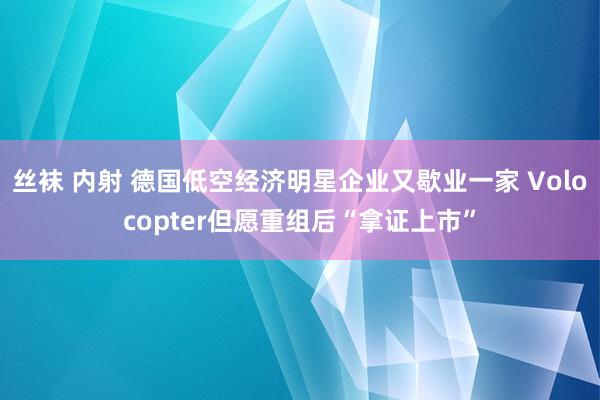 丝袜 内射 德国低空经济明星企业又歇业一家 Volocopter但愿重组后“拿证上市”