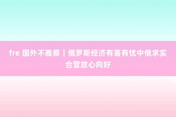 fre 国外不雅察｜俄罗斯经济有喜有忧　中俄求实合营放心向好