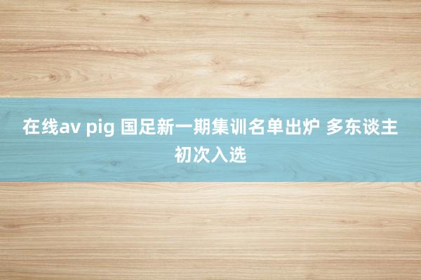 在线av pig 国足新一期集训名单出炉 多东谈主初次入选