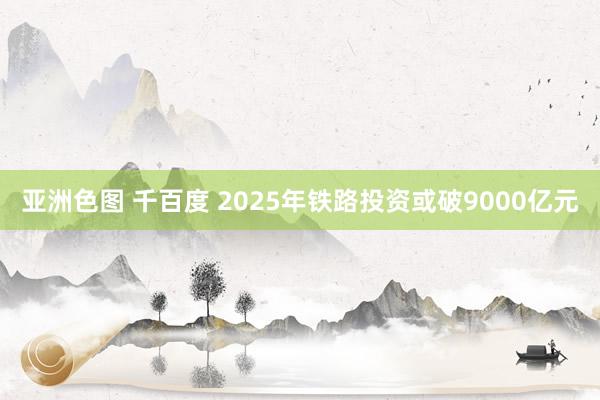 亚洲色图 千百度 2025年铁路投资或破9000亿元