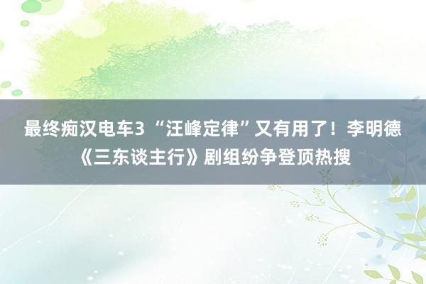 最终痴汉电车3 “汪峰定律”又有用了！李明德《三东谈主行》剧组纷争登顶热搜