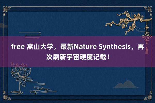 free 燕山大学，最新Nature Synthesis，再次刷新宇宙硬度记载！