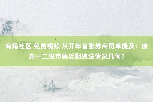 海角社区 免费视频 从开年首张券商罚单提及：债券一二级市集近期违法情况几何？