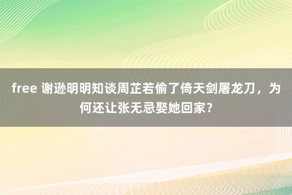 free 谢逊明明知谈周芷若偷了倚天剑屠龙刀，为何还让张无忌娶她回家？