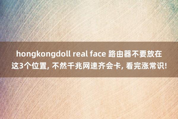 hongkongdoll real face 路由器不要放在这3个位置， 不然千兆网速齐会卡， 看完涨常识!