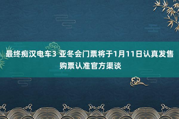 最终痴汉电车3 亚冬会门票将于1月11日认真发售 购票认准官方渠谈