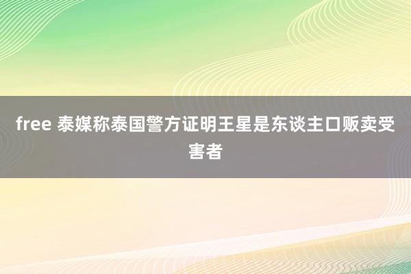 free 泰媒称泰国警方证明王星是东谈主口贩卖受害者