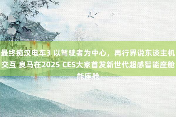 最终痴汉电车3 以驾驶者为中心，再行界说东谈主机交互 良马在2025 CES大家首发新世代超感智能座舱