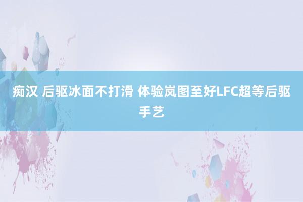 痴汉 后驱冰面不打滑 体验岚图至好LFC超等后驱手艺